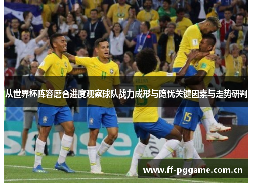 从世界杯阵容磨合进度观察球队战力成形与隐忧关键因素与走势研判