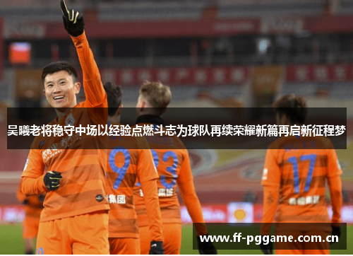吴曦老将稳守中场以经验点燃斗志为球队再续荣耀新篇再启新征程梦